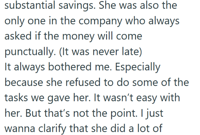 substantial savings. She was also the only one in the company who always asked if the money will come punctually. (It was never late) It always bothered me. Especially because she refused to do some of the tasks we gave her. It wasn't easy with her. But that's not the point. I just wanna clarify that she did a lot of