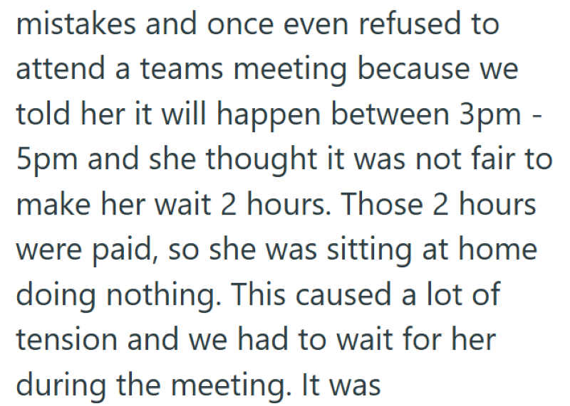 mistakes and once even refused to attend a teams meeting because we told her it will happen between 3pm - 5pm and she thought it was not fair to make her wait 2 hours. Those 2 hours were paid, so she was sitting at home doing nothing. This caused a lot of tension and we had to wait for her during the meeting. It was