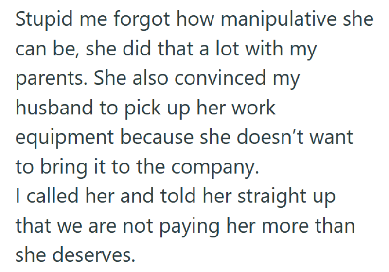 Stupid me forgot how manipulative she can be, she did that a lot with my parents. She also convinced my husband to pick up her work equipment because she doesn't want to bring it to the company. I called her and told her straight up that we are not paying her more than she deserves.