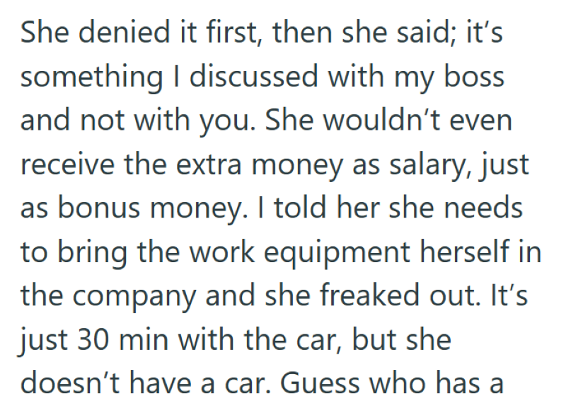 She denied it first, then she said; it's something I discussed with my boss and not with you. She wouldn't even receive the extra money as salary, just as bonus money. I told her she needs to bring the work equipment herself in the company and she freaked out. It's just 30 min with the car, but she doesn't have a car. Guess who has a