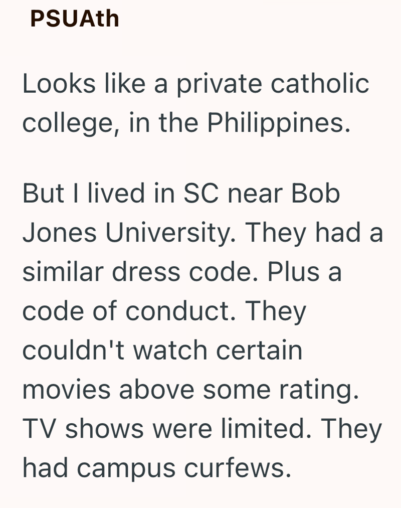 PSUAth Looks like a private catholic college, in the Philippines. But I lived in SC near Bob Jones University. They had a similar dress code. Plus a code of conduct. They couldn't watch certain movies above some rating. TV shows were limited. They had campus curfews.