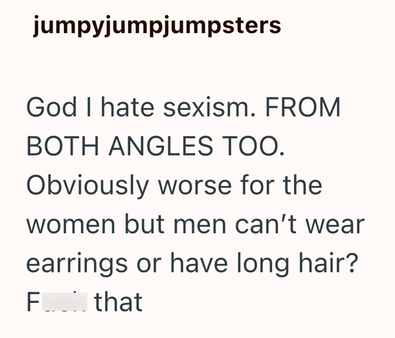 jumpyjumpjumpsters God I hate sexism. FROM BOTH ANGLES TOO. Obviously worse for the women but men can't wear earrings or have long hair? F____ that