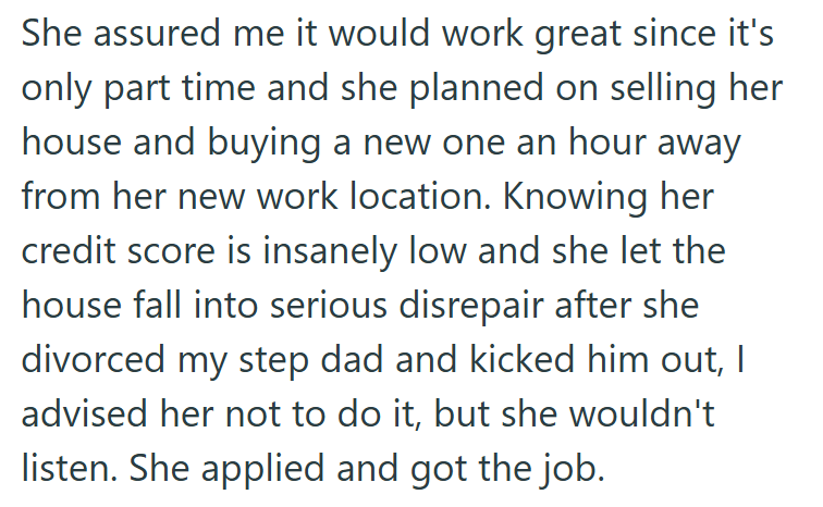 She assured me it would work great since it's only part time and she planned on selling her house and buying a new one an hour away from her new work location. Knowing her credit score is insanely low and she let the house fall into serious disrepair after she divorced my step dad and kicked him out, I advised her not to do it, but she wouldn't listen. She applied and got the job.