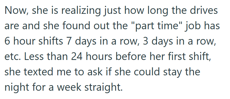 Now, she is realizing just how long the drives are and she found out the "part time" job has 6 hour shifts 7 days in a row, 3 days in a row, etc. Less than 24 hours before her first shift, she texted me to ask if she could stay the night for a week straight.