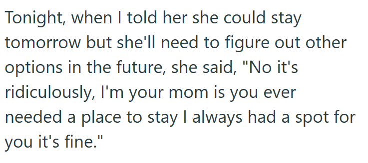 Tonight, when I told her she could stay tomorrow but she'll need to figure out other options in the future, she said, "No it's ridiculously, I'm your mom is you ever needed a place to stay I always had a spot for you it's fine."