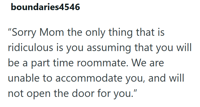 boundaries4546 "Sorry Mom the only thing that is ridiculous is you assuming that you will be a part time roommate. We are unable to accommodate you, and will not open the door for you."