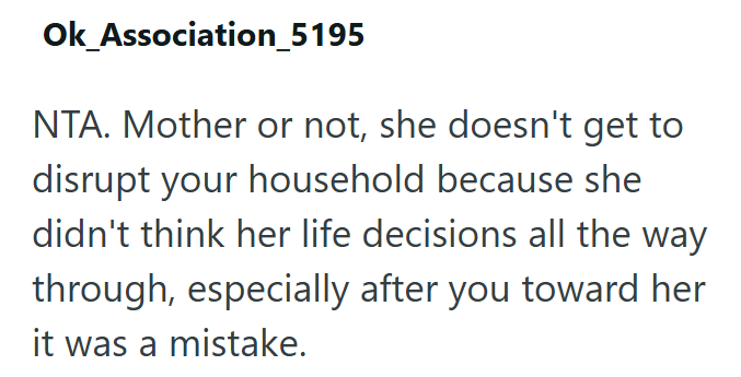 Ok_Association_5195 NTA. Mother or not, she doesn't get to disrupt your household because she didn't think her life decisions all the way through, especially after you toward her it was a mistake.