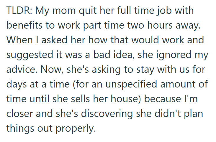 TLDR: My mom quit her full time job with benefits to work part time two hours away. When I asked her how that would work and suggested it was a bad idea, she ignored my advice. Now, she's asking to stay with us for days at a time (for an unspecified amount of time until she sells her house) because I'm closer and she's discovering she didn't plan things out properly.