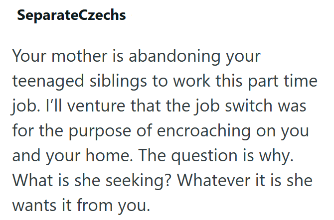 SeparateCzechs Your mother is abandoning your teenaged siblings to work this part time job. I'll venture that the job switch was for the purpose of encroaching on you and your home. The question is why. What is she seeking? Whatever it is she wants it from you.