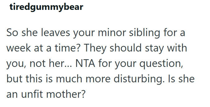 tiredgummybear So she leaves your minor sibling for a week at a time? They should stay with you, not her... NTA for your question, but this is much more disturbing. Is she an unfit mother?