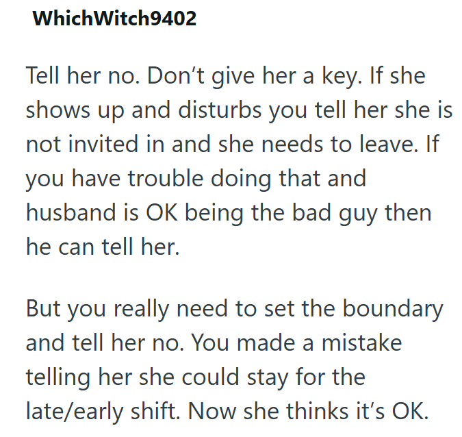 Which Witch9402 Tell her no. Don't give her a key. If she shows up and disturbs you tell her she is not invited in and she needs to leave. If you have trouble doing that and husband is OK being the bad guy then he can tell her. But you really need to set the boundary and tell her no. You made a mistake telling her she could stay for the late/early shift. Now she thinks it's OK.