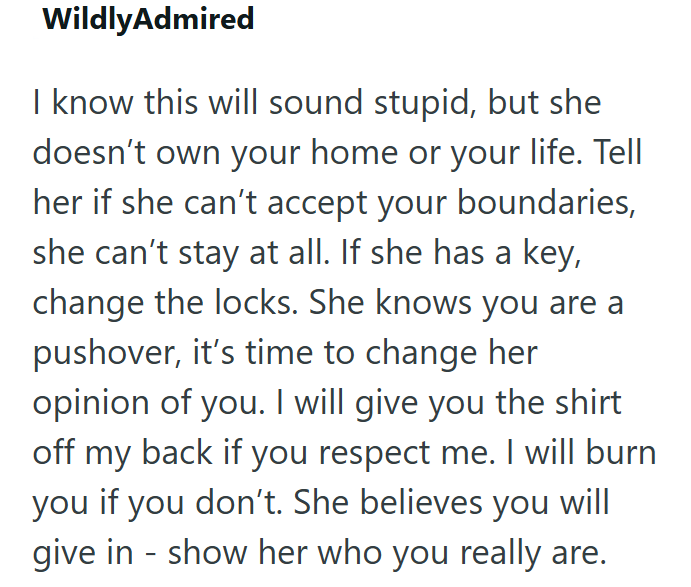 WildlyAdmired I know this will sound stupid, but she doesn't own your home or your life. Tell her if she can't accept your boundaries, she can't stay at all. If she has a key, change the locks. She knows you are a pushover, it's time to change her opinion of you. I will give you the shirt off my back if you respect me. I will burn you if you don't. She believes you will - give in show her who you really are.