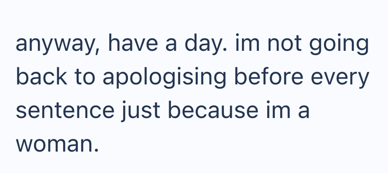 anyway, have a day. im not going back to apologising before every sentence just because im a woman.