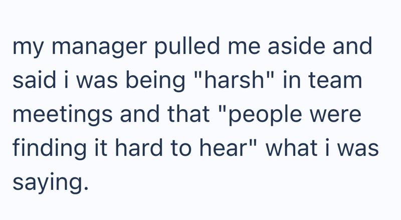 my manager pulled me aside and said i was being "harsh" in team meetings and that "people were finding it hard to hear" what i was saying.
