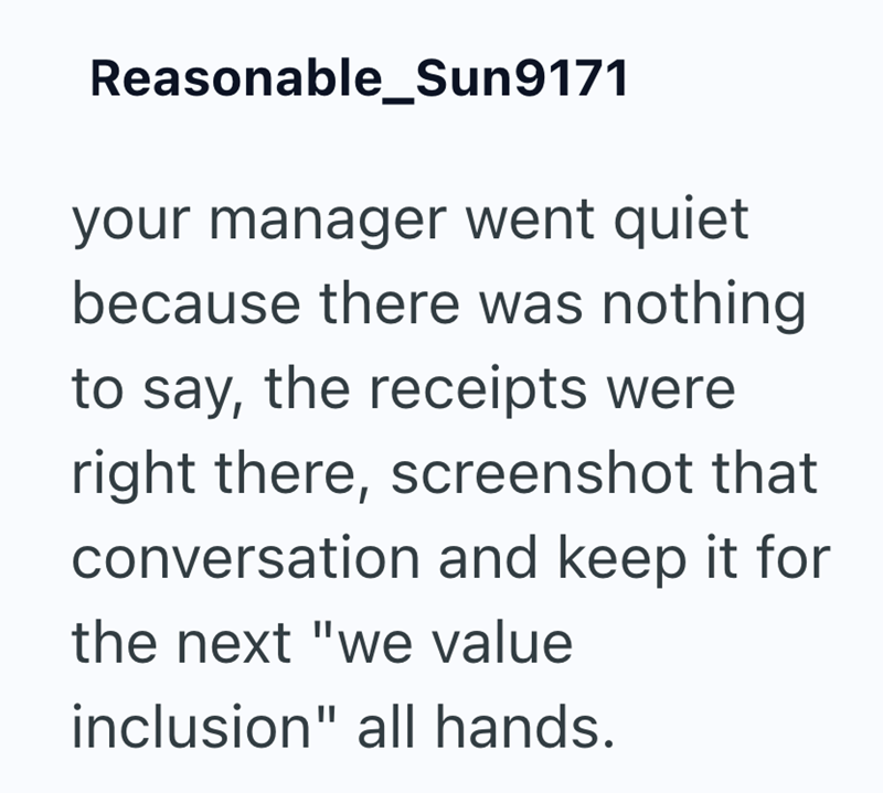 Reasonable_Sun9171 your manager went quiet because there was nothing to say, the receipts were right there, screenshot that conversation and keep it for the next "we value inclusion" all hands.