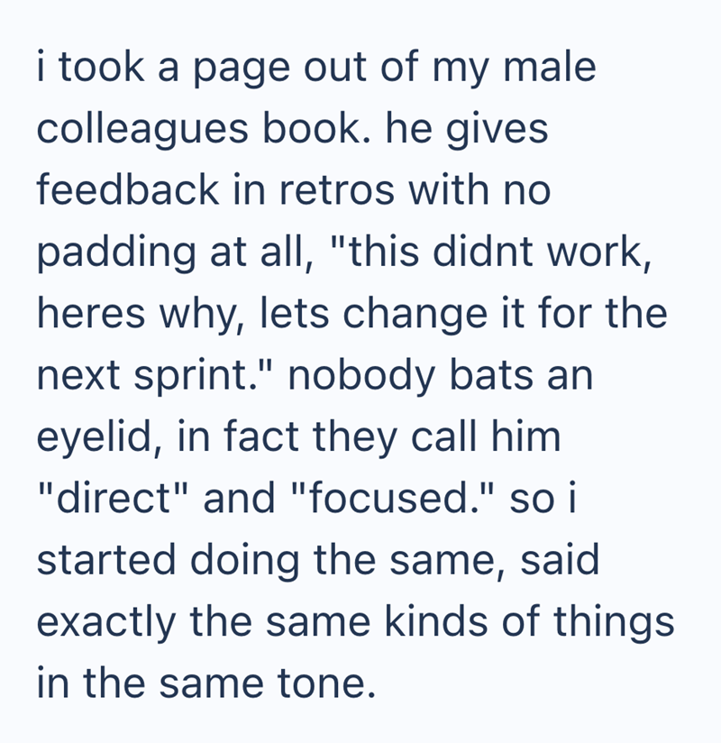 i took a page out of my male colleagues book. he gives feedback in retros with no padding at all, "this didnt work, heres why, lets change it for the next sprint." nobody bats an eyelid, in fact they call him "direct" and "focused." so i started doing the same, said exactly the same kinds of things. in the same tone.