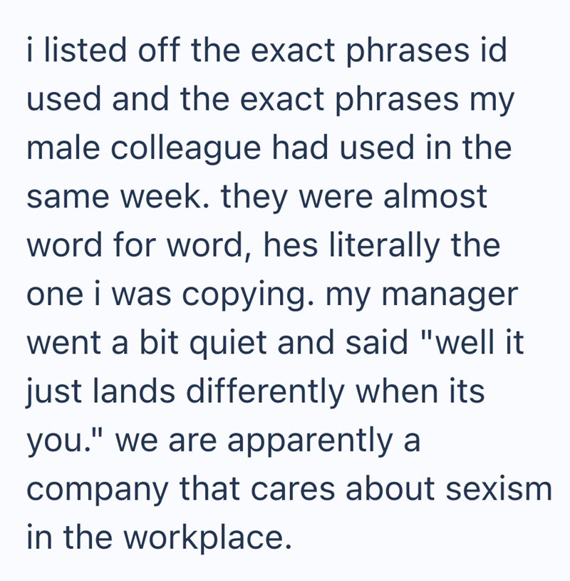 i listed off the exact phrases id used and the exact phrases my male colleague had used in the same week. they were almost word for word, hes literally the one i was copying. my manager went a bit quiet and said "well it just lands differently when its you." we are apparently a company that cares about sexism in the workplace.