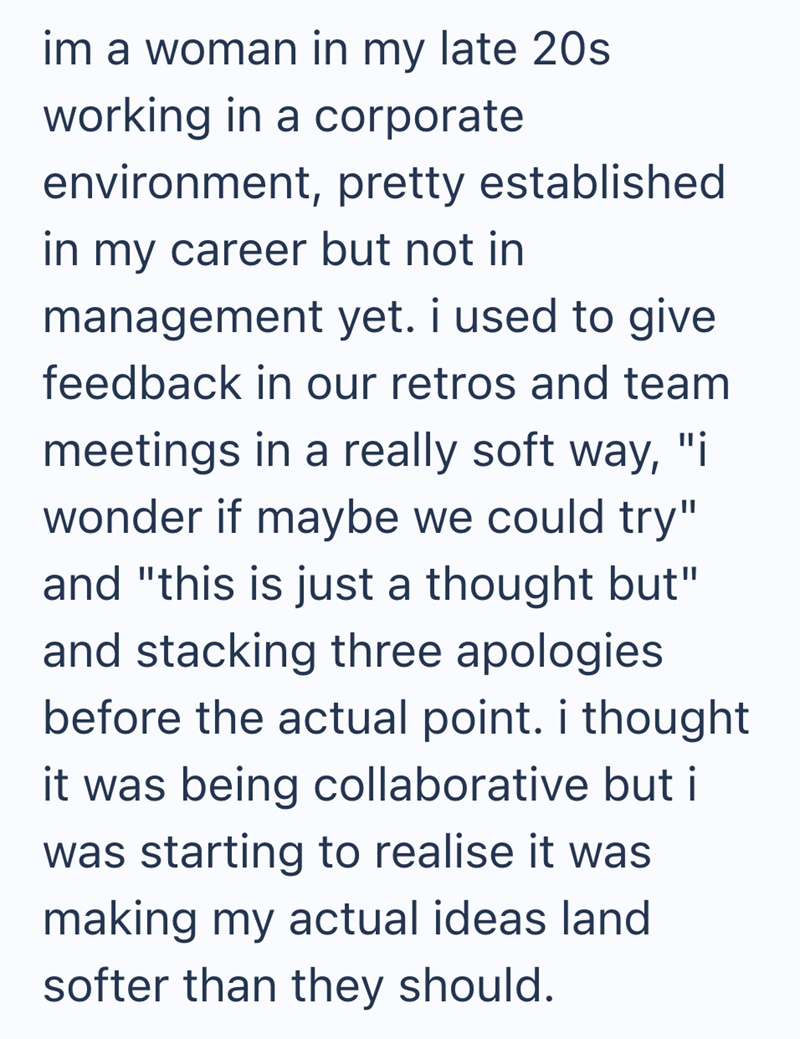 im a woman in my late 20s. working in a corporate environment, pretty established in my career but not in management yet. i used to give feedback in our retros and team meetings in a really soft way, "i wonder if maybe we could try" and "this is just a thought but" and stacking three apologies before the actual point. i thought it was being collaborative but i was starting to realise it was making my actual ideas land softer than they should.
