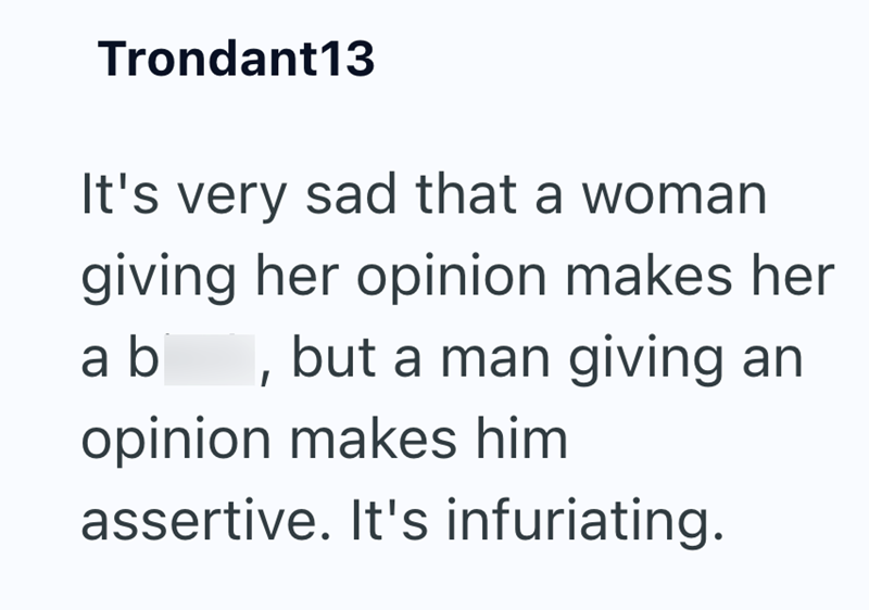 Trondant13 It's very sad that a woman giving her opinion makes her ab, but a man giving an opinion makes him assertive. It's infuriating.