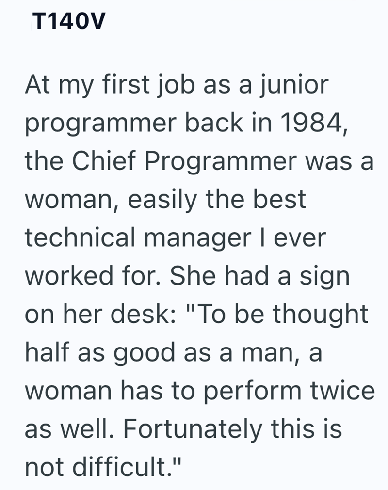 T140V At my first job as a junior programmer back in 1984, the Chief Programmer was a woman, easily the best technical manager I ever worked for. She had a sign on her desk: "To be thought half as good as a man, a woman has to perform twice as well. Fortunately this is not difficult."