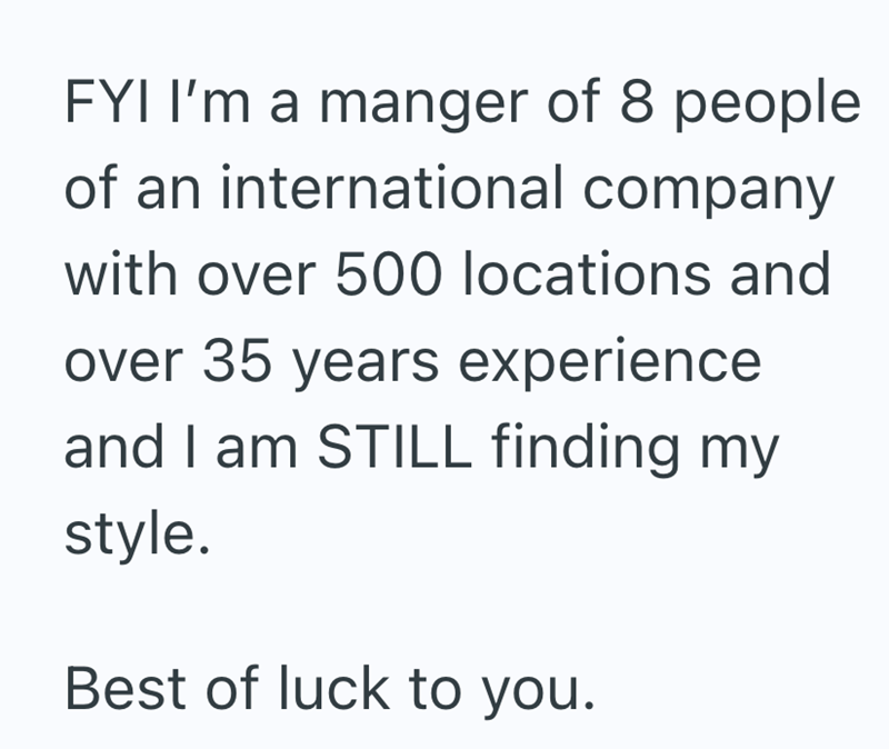 FYI I'm a manger of 8 people of an international company with over 500 locations and over 35 years experience and I am STILL finding my style. Best of luck to you.