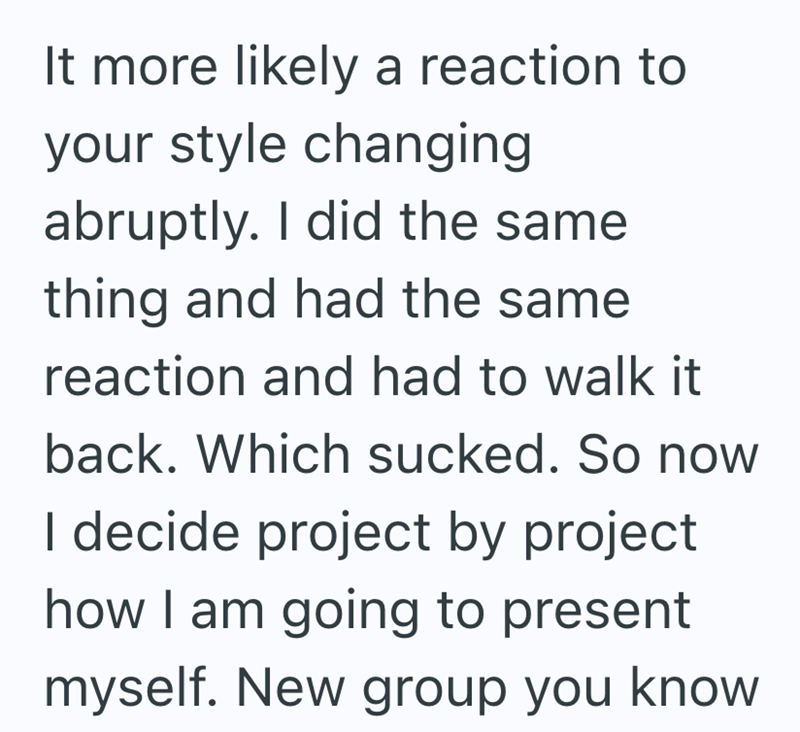 It more likely a reaction to your style changing abruptly. I did the same thing and had the same reaction and had to walk it back. Which sucked. So now I decide project by project how I am going to present myself. New group you know