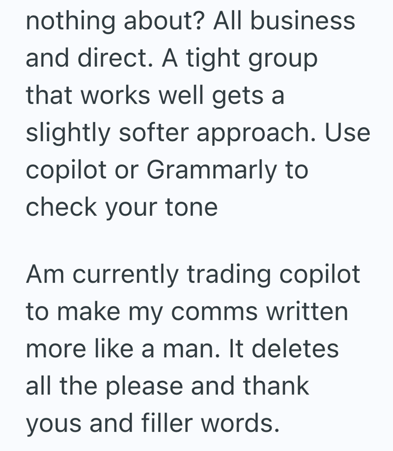 nothing about? All business and direct. A tight group that works well gets a slightly softer approach. Use copilot or Grammarly to check your tone Am currently trading copilot to make my comms written more like a man. It deletes all the please and thank yous and filler words.