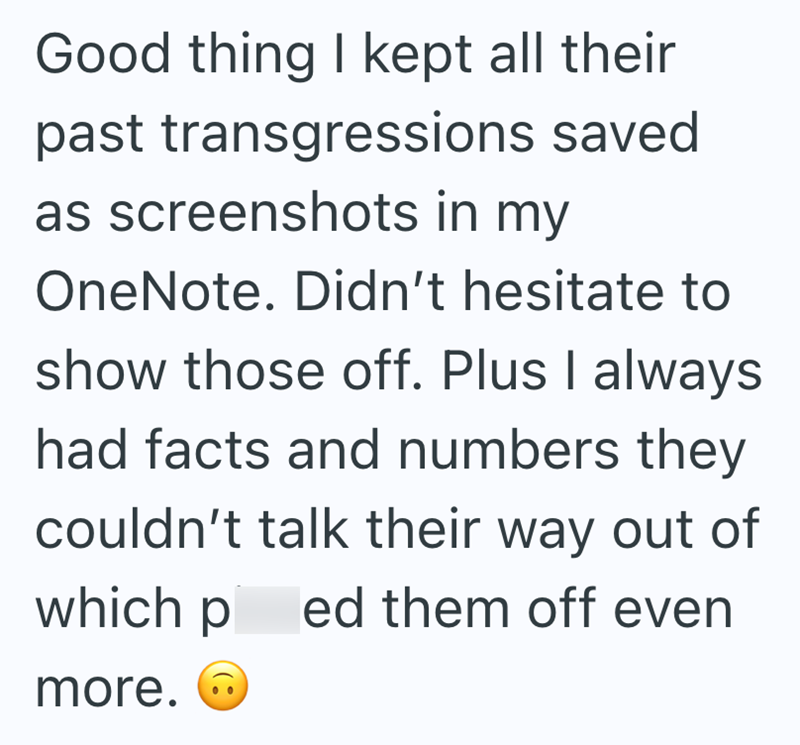 Good thing I kept all their past transgressions saved as screenshots in my OneNote. Didn't hesitate to show those off. Plus I always had facts and numbers they couldn't talk their way out of which p ed them off even more.