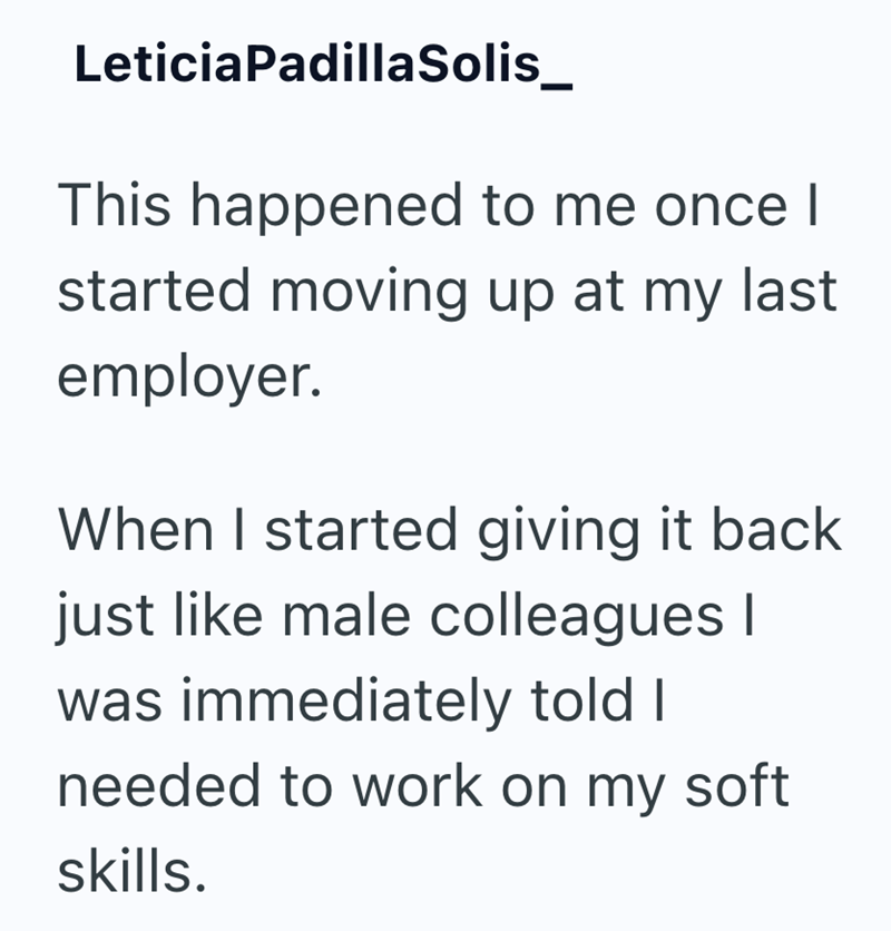 Leticia Padilla Solis_ This happened to me once I started moving up at my last employer. When I started giving it back just like male colleagues I was immediately told I needed to work on my soft skills.