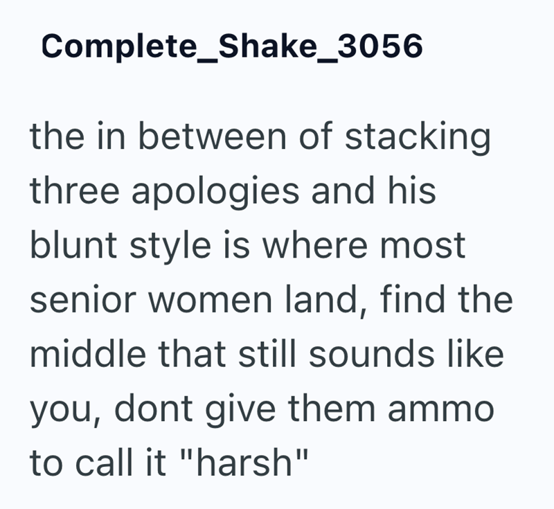 Complete Shake_3056 the in between of stacking three apologies and his blunt style is where most senior women land, find the middle that still sounds like you, dont give them ammo to call it "harsh"