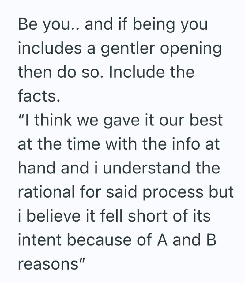 Be you.. and if being you includes a gentler opening then do so. Include the facts. "I think we gave it our best at the time with the info at hand and i understand the rational for said process but i believe it fell short of its intent because of A and B reasons"