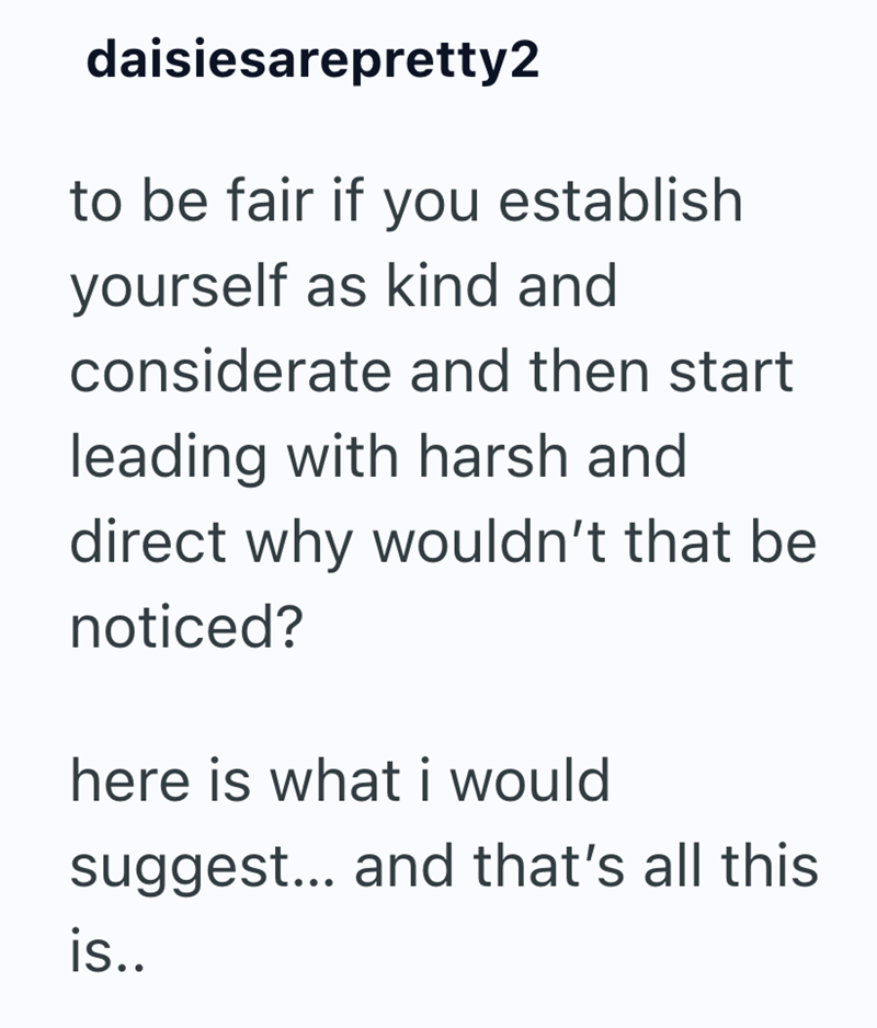 daisiesarepretty2 to be fair if you establish yourself as kind and considerate and then start leading with harsh and direct why wouldn't that be noticed? here is what i would suggest... and that's all this is..