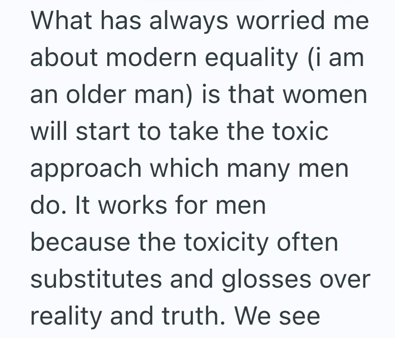 What has always worried me about modern equality (i am an older man) is that women will start to take the toxic approach which many men do. It works for men because the toxicity often substitutes and glosses over reality and truth. We see