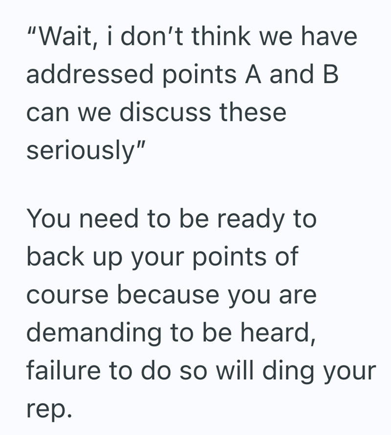 "Wait, i don't think we have addressed points A and B can we discuss these seriously" You need to be ready to back up your points of course because you are demanding to be heard, failure to do so will ding your rep.