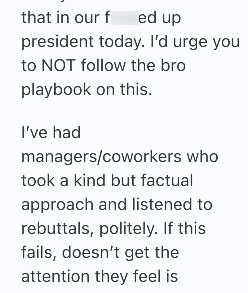 that in our f ed up president today. I'd urge you to NOT follow the bro playbook on this. I've had managers/coworkers who took a kind but factual approach and listened to rebuttals, politely. If this fails, doesn't get the attention they feel is