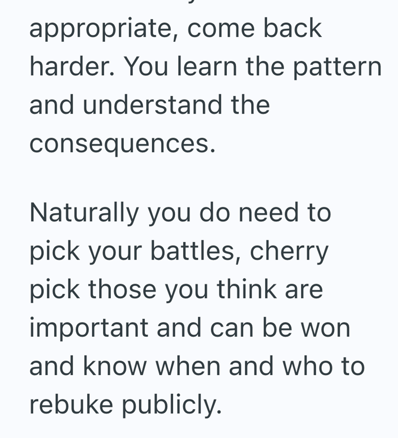 appropriate, come back harder. You learn the pattern and understand the consequences. Naturally you do need to pick your battles, cherry pick those you think are important and can be won and know when and who to rebuke publicly.