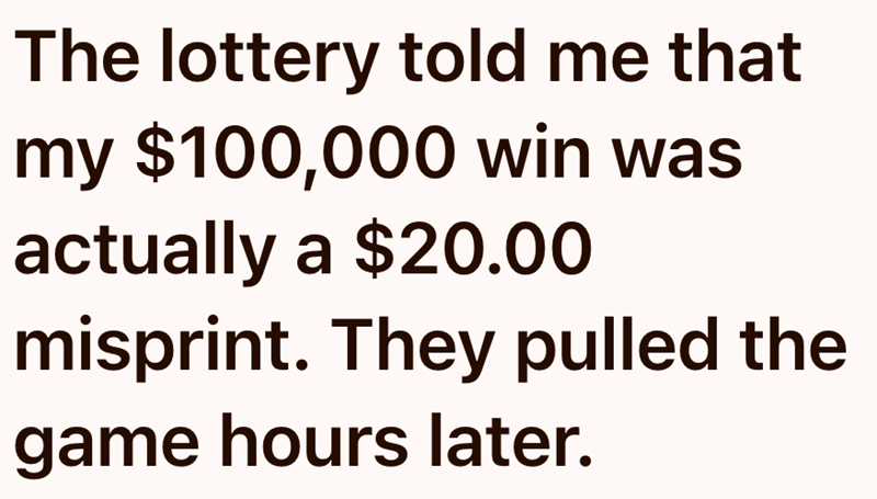 The lottery told me that my $100,000 win was actually a $20.00 misprint. They pulled the game hours later.