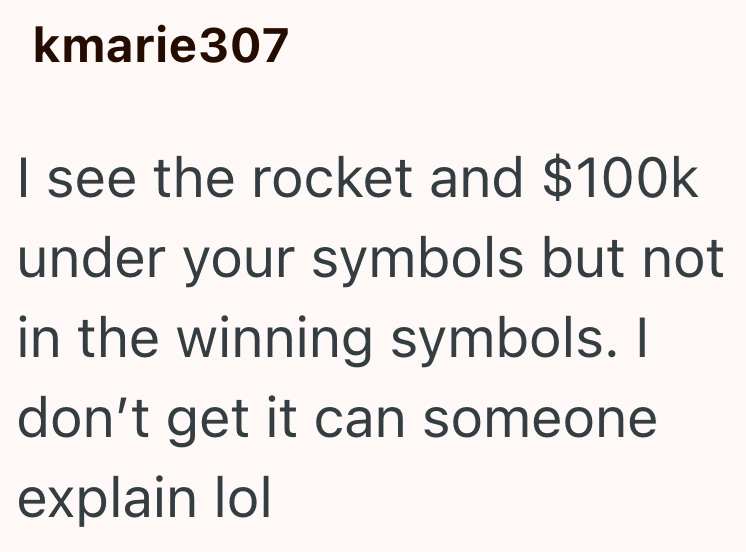 kmarie307 I see the rocket and $100k under your symbols but not in the winning symbols. I don't get it can someone explain lol