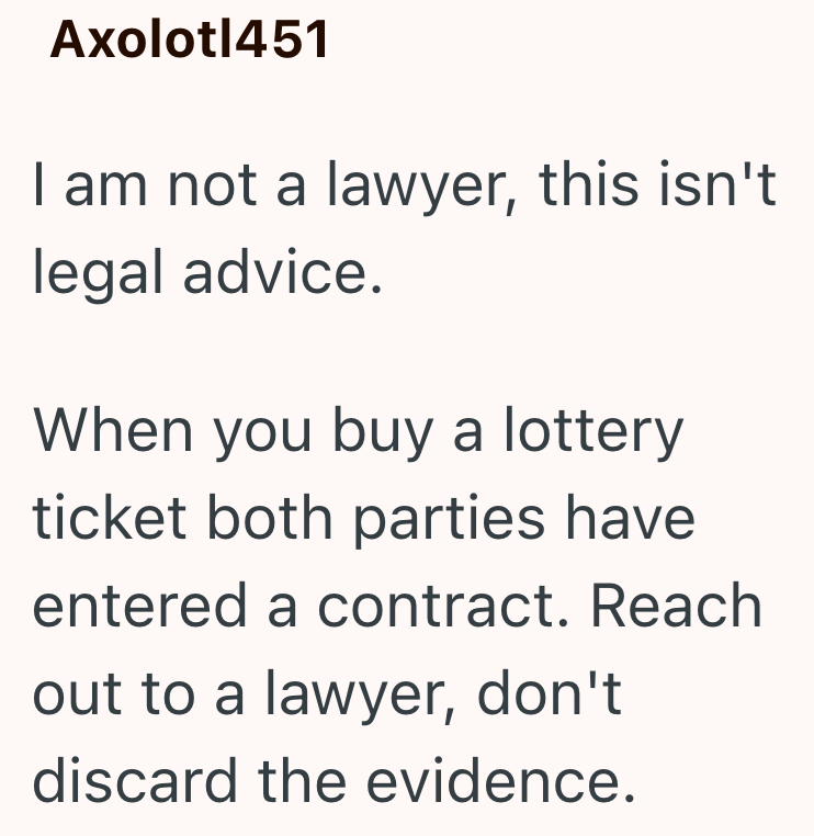 Axolotl451 I am not a lawyer, this isn't legal advice. When you buy a lottery ticket both parties have entered a contract. Reach out to a lawyer, don't discard the evidence.