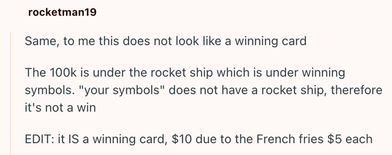 rocketman19 Same, to me this does not look like a winning card The 100k is under the rocket ship which is under winning symbols. "your symbols" does not have a rocket ship, therefore it's not a win EDIT: it IS a winning card, $10 due to the French fries $5 each