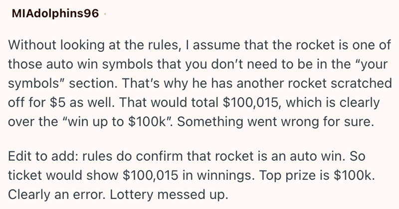 MIAdolphins96 Without looking at the rules, I assume that the rocket is one of those auto win symbols that you don't need to be in the "your symbols" section. That's why he has another rocket scratched off for $5 as well. That would total $100,015, which is clearly over the "win up to $100k". Something went wrong for sure. Edit to add: rules do confirm that rocket is an auto win. So ticket would show $100,015 in winnings. Top prize is $100k. Clearly an error. Lottery messed up.