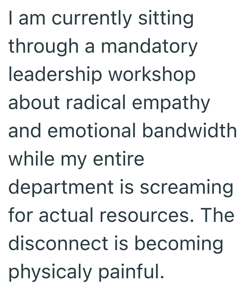 I am currently sitting through a mandatory leadership workshop about radical empathy and emotional bandwidth while my entire department is screaming for actual resources. The disconnect is becoming physicaly painful.