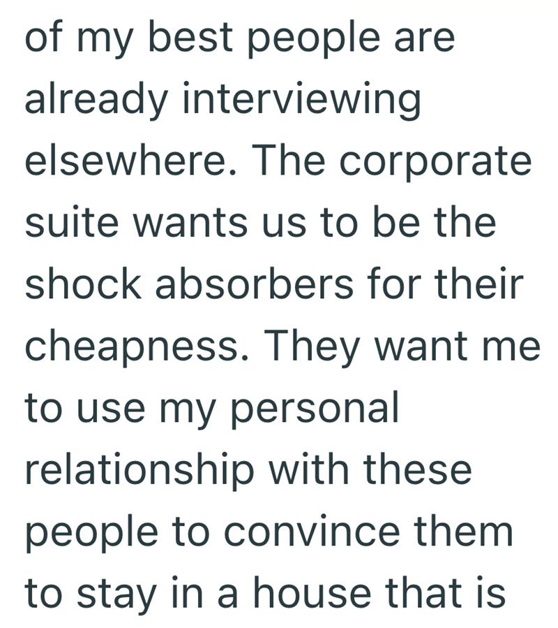 of my best people are already interviewing elsewhere. The corporate suite wants us to be the shock absorbers for their cheapness. They want me to use my personal relationship with these people to convince them to stay in a house that is