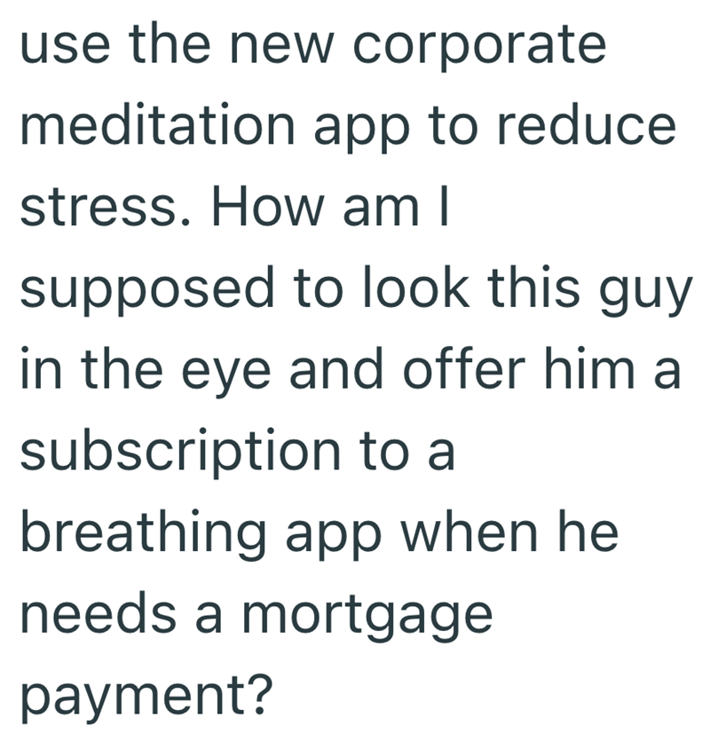 use the new corporate meditation app to reduce stress. How am I supposed to look this guy in the eye and offer him a subscription to a breathing app when he needs a mortgage payment?