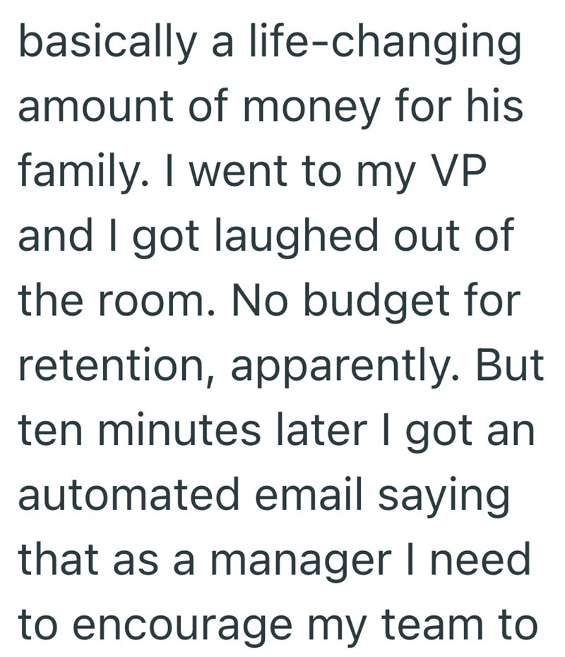 basically a life-changing amount of money for his family. I went to my VP and I got laughed out of the room. No budget for retention, apparently. But ten minutes later I got an automated email saying that as a manager I need to encourage my team to