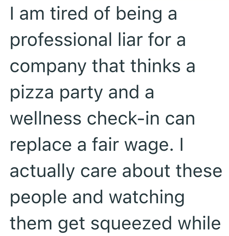 I am tired of being a professional liar for a company that thinks a pizza party and a wellness check-in can replace a fair wage. I actually care about these people and watching them get squeezed while