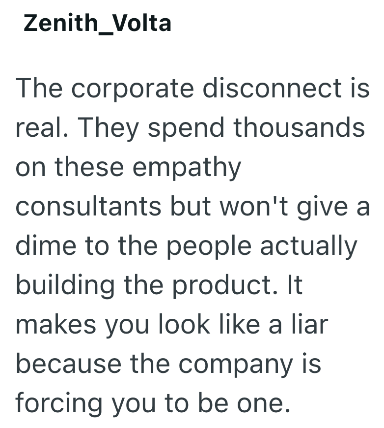 Zenith_Volta The corporate disconnect is real. They spend thousands on these empathy consultants but won't give a dime to the people actually building the product. It makes you look like a liar because the company is forcing you to be one.