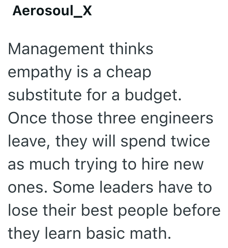 Aerosoul_X Management thinks empathy is a cheap substitute for a budget. Once those three engineers leave, they will spend twice as much trying to hire new ones. Some leaders have to lose their best people before they learn basic math.