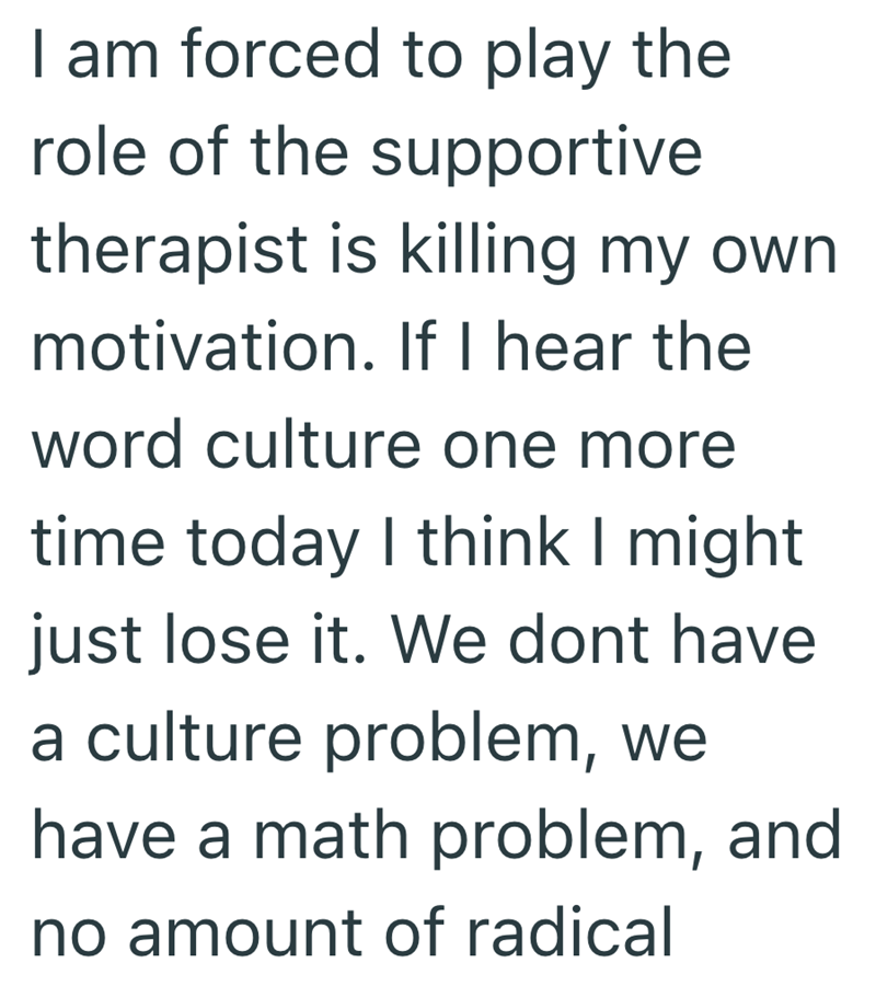 I am forced to play the role of the supportive therapist is killing my own motivation. If I hear the word culture one more time today I think I might just lose it. We dont have a culture problem, we have a math problem, and no amount of radical