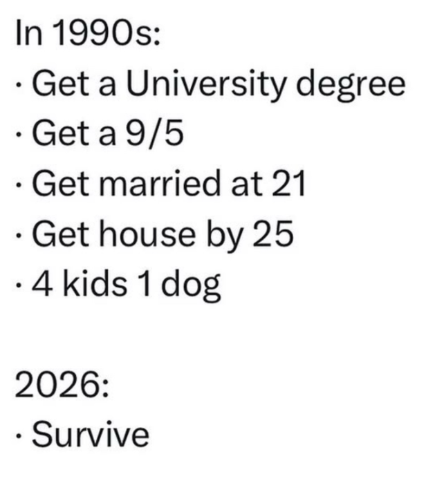 In 1990s: . Get a University degree . Get a 9/5 . Get married at 21 . Get house by 25 ⚫ 4 kids 1 dog 2026: ⚫ Survive